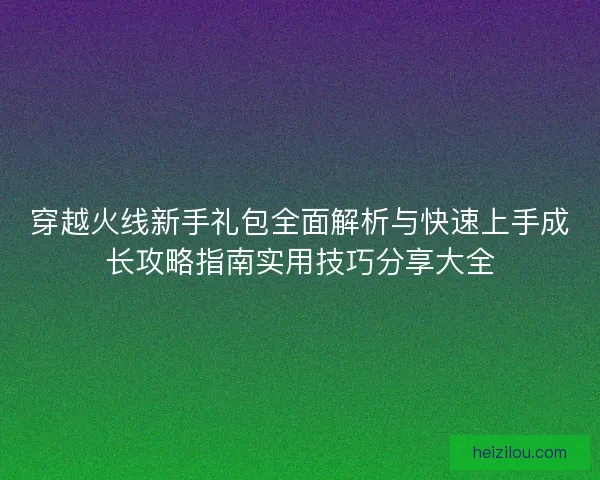 穿越火线新手礼包全面解析与快速上手成长攻略指南实用技巧分享大全