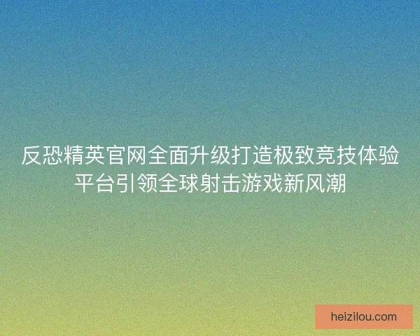 反恐精英官网全面升级打造极致竞技体验平台引领全球射击游戏新风潮